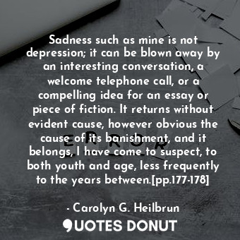 Sadness such as mine is not depression; it can be blown away by an interesting conversation, a welcome telephone call, or a compelling idea for an essay or piece of fiction. It returns without evident cause, however obvious the cause of its banishment, and it belongs, I have come to suspect, to both youth and age, less frequently to the years between.[pp.177-178]