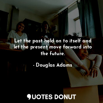 Let the past hold on to itself and let the present move forward into the future.