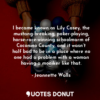 I became known as Lily Casey, the mustang-breaking, poker-playing, horse-race-winning schoolmarm of Coconino County, and it wasn’t half bad to be in a place where no one had a problem with a woman having a moniker like that.