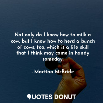  Not only do I know how to milk a cow, but I know how to herd a bunch of cows, to... - Martina McBride - Quotes Donut