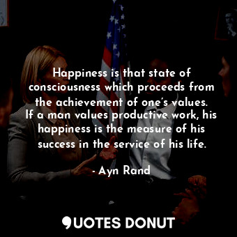 Happiness is that state of consciousness which proceeds from the achievement of one’s values. If a man values productive work, his happiness is the measure of his success in the service of his life.