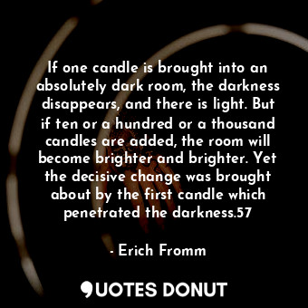 If one candle is brought into an absolutely dark room, the darkness disappears, and there is light. But if ten or a hundred or a thousand candles are added, the room will become brighter and brighter. Yet the decisive change was brought about by the first candle which penetrated the darkness.57