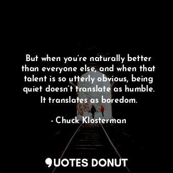 But when you’re naturally better than everyone else, and when that talent is so utterly obvious, being quiet doesn’t translate as humble. It translates as boredom.