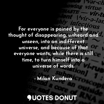 For everyone is pained by the thought of disappearing, unheard and unseen, into an indifferent universe, and because of that everyone wants, while there is still time, to turn himself into a universe of words.