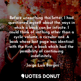 Before unearthing this letter, I had questioned myself about the ways in which a book can be infinite. I could think of nothing other than a cyclic volume, a circular one. A book whose last page was identical with the first, a book which had the possibility of continuing indefinitely.