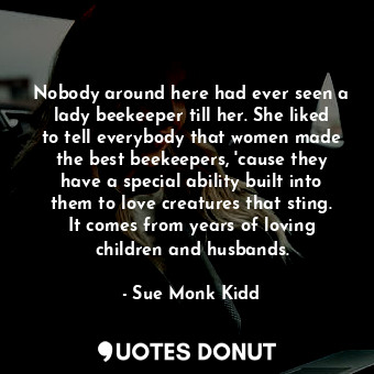 Nobody around here had ever seen a lady beekeeper till her. She liked to tell everybody that women made the best beekeepers, 'cause they have a special ability built into them to love creatures that sting. It comes from years of loving children and husbands.