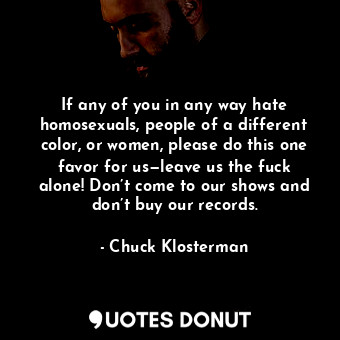  If any of you in any way hate homosexuals, people of a different color, or women... - Chuck Klosterman - Quotes Donut