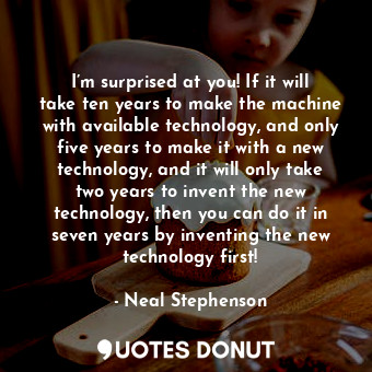 I’m surprised at you! If it will take ten years to make the machine with available technology, and only five years to make it with a new technology, and it will only take two years to invent the new technology, then you can do it in seven years by inventing the new technology first!