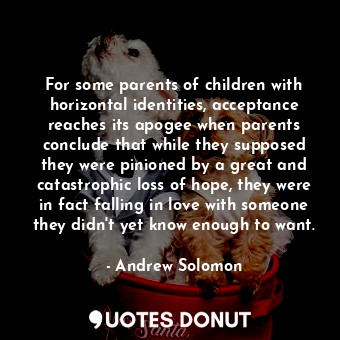 For some parents of children with horizontal identities, acceptance reaches its apogee when parents conclude that while they supposed they were pinioned by a great and catastrophic loss of hope, they were in fact falling in love with someone they didn't yet know enough to want.