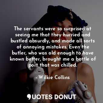 The servants were so surprised at seeing me that they hurried and bustled absurdly, and made all sorts of annoying mistakes. Even the butler, who was old enough to have known better, brought me a bottle of port that was chilled.