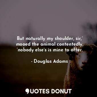 But naturally my shoulder, sir,’ mooed the animal contentedly, ‘nobody else’s is mine to offer.
