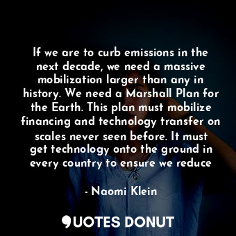 If we are to curb emissions in the next decade, we need a massive mobilization larger than any in history. We need a Marshall Plan for the Earth. This plan must mobilize financing and technology transfer on scales never seen before. It must get technology onto the ground in every country to ensure we reduce
