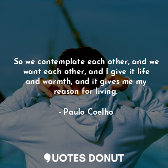 So we contemplate each other, and we want each other, and I give it life and warmth, and it gives me my reason for living.