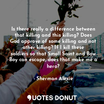 Is there really a difference between that killing and this killing? Does God approve of some killing and not other killing? If I kill these soldiers so that Small Saint and Bow Boy can escape, does that make me a hero?