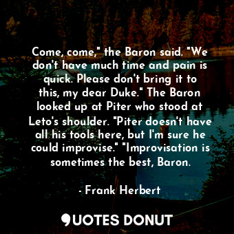 Come, come," the Baron said. "We don't have much time and pain is quick. Please don't bring it to this, my dear Duke." The Baron looked up at Piter who stood at Leto's shoulder. "Piter doesn't have all his tools here, but I'm sure he could improvise." "Improvisation is sometimes the best, Baron.