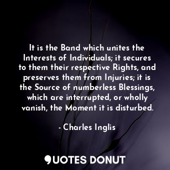 It is the Band which unites the Interests of Individuals; it secures to them their respective Rights, and preserves them from Injuries; it is the Source of numberless Blessings, which are interrupted, or wholly vanish, the Moment it is disturbed.