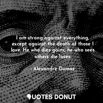 I am strong against everything, except against the death of those I love. He who dies gains; he who sees others die loses.