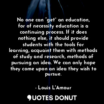 No one can “get” an education, for of necessity education is a continuing process. If it does nothing else, it should provide students with the tools for learning, acquaint them with methods of study and research, methods of pursuing an idea. We can only hope they come upon an idea they wish to pursue.