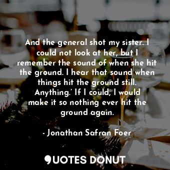 And the general shot my sister. I could not look at her, but I remember the sound of when she hit the ground. I hear that sound when things hit the ground still. Anything.’ If I could, I would make it so nothing ever hit the ground again.