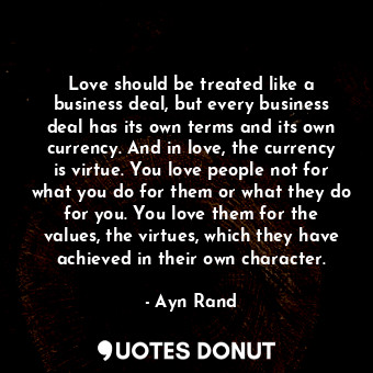 Love should be treated like a business deal, but every business deal has its own terms and its own currency. And in love, the currency is virtue. You love people not for what you do for them or what they do for you. You love them for the values, the virtues, which they have achieved in their own character.