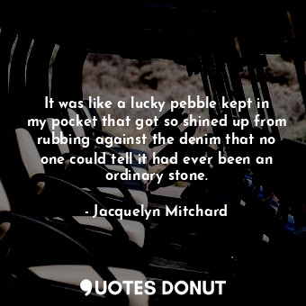  It was like a lucky pebble kept in my pocket that got so shined up from rubbing ... - Jacquelyn Mitchard - Quotes Donut