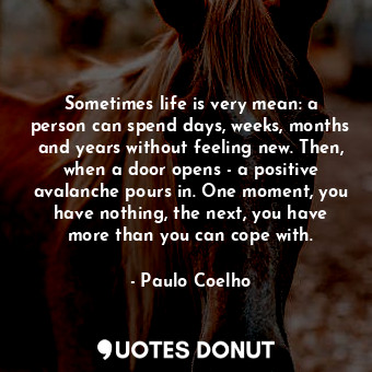 Sometimes life is very mean: a person can spend days, weeks, months and years without feeling new. Then, when a door opens - a positive avalanche pours in. One moment, you have nothing, the next, you have more than you can cope with.