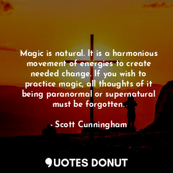 Magic is natural. It is a harmonious movement of energies to create needed change. If you wish to practice magic, all thoughts of it being paranormal or supernatural must be forgotten.