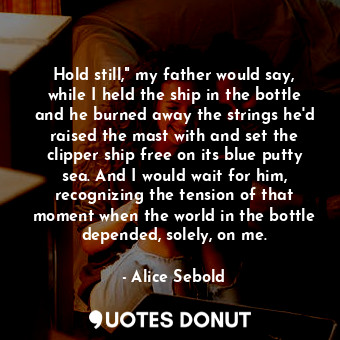 Hold still," my father would say, while I held the ship in the bottle and he burned away the strings he'd raised the mast with and set the clipper ship free on its blue putty sea. And I would wait for him, recognizing the tension of that moment when the world in the bottle depended, solely, on me.