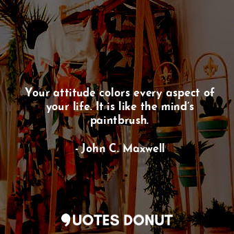 Your attitude colors every aspect of your life. It is like the mind’s paintbrush.