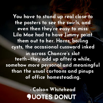 You have to stand up real close to the posters to see the swirls, and even then they’re easy to miss: Lila Mae had to have Jimmy point them out to her. Horns, boiling cysts, the occasional cussword inked in across Chancre’s slat teeth—they add up after a while, somehow more personal and meaningful than the usual cartoons and pinups of office homesteading.