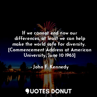 If we cannot end now our differences, at least we can help make the world safe for diversity.  [Commencement Address at American University, June 10 1963]