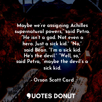 Maybe we’re assigning Achilles supernatural powers,” said Petra. “He isn’t a god. Not even a hero. Just a sick kid.” “No,” said Bean. “I’m a sick kid. He’s the devil.” “Well, so,” said Petra, “maybe the devil’s a sick kid.