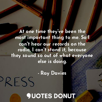 At one time they&#39;ve been the most important thing to me. So I can&#39;t hear... - Ray Davies - Quotes Donut