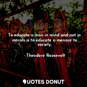 To educate a man in mind and not in morals is to educate a menace to society.