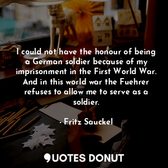 I could not have the honour of being a German soldier because of my imprisonment in the First World War. And in this world war the Fuehrer refuses to allow me to serve as a soldier.