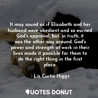 It may sound as if Elizabeth and her husband were obedient and so earned God's approval, but, in truth, it was the other way around. God's power and strength at work in their lives made it possible for them to do the right thing in the first place.