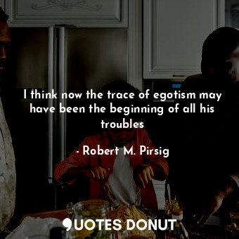  I think now the trace of egotism may have been the beginning of all his troubles... - Robert M. Pirsig - Quotes Donut