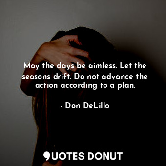 May the days be aimless. Let the seasons drift. Do not advance the action according to a plan.