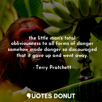 the little man’s total obliviousness to all forms of danger somehow made danger so discouraged that it gave up and went away.