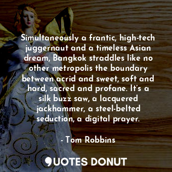 Simultaneously a frantic, high-tech juggernaut and a timeless Asian dream, Bangkok straddles like no other metropolis the boundary between acrid and sweet, soft and hard, sacred and profane. It’s a silk buzz saw, a lacquered jackhammer, a steel-belted seduction, a digital prayer.