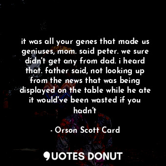 it was all your genes that made us geniuses, mom. said peter. we sure didn't get any from dad. i heard that. father said, not looking up from the news that was being displayed on the table while he ate it would've been wasted if you hadn't