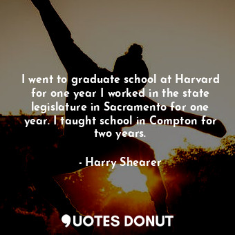I went to graduate school at Harvard for one year I worked in the state legislature in Sacramento for one year. I taught school in Compton for two years.