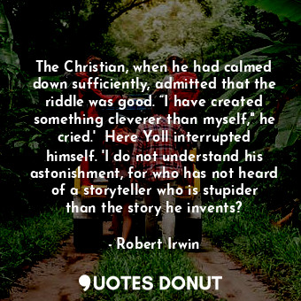 The Christian, when he had calmed down sufficiently, admitted that the riddle was good. “I have created something cleverer than myself," he cried.'  Here Yoll interrupted himself. 'I do not understand his astonishment, for who has not heard of a storyteller who is stupider than the story he invents?
