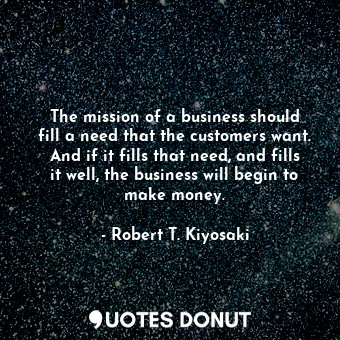 The mission of a business should fill a need that the customers want. And if it fills that need, and fills it well, the business will begin to make money.