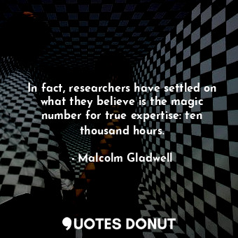 In fact, researchers have settled on what they believe is the magic number for true expertise: ten thousand hours.