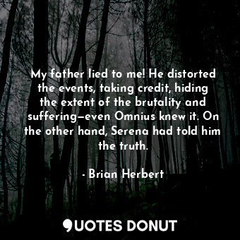 My father lied to me! He distorted the events, taking credit, hiding the extent of the brutality and suffering—even Omnius knew it. On the other hand, Serena had told him the truth.