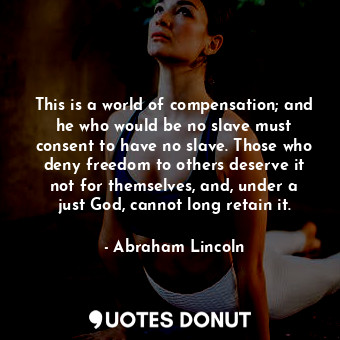 This is a world of compensation; and he who would be no slave must consent to have no slave. Those who deny freedom to others deserve it not for themselves, and, under a just God, cannot long retain it.