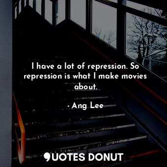 I have a lot of repression. So repression is what I make movies about.