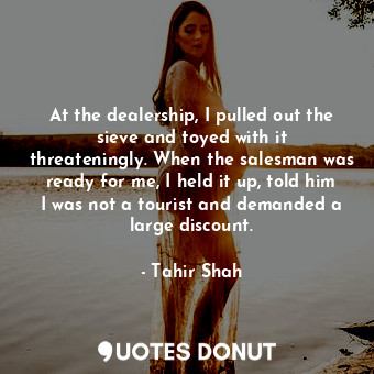  At the dealership, I pulled out the sieve and toyed with it threateningly. When ... - Tahir Shah - Quotes Donut