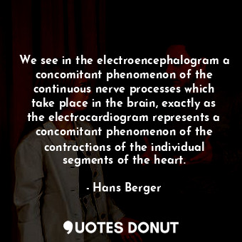 We see in the electroencephalogram a concomitant phenomenon of the continuous nerve processes which take place in the brain, exactly as the electrocardiogram represents a concomitant phenomenon of the contractions of the individual segments of the heart.